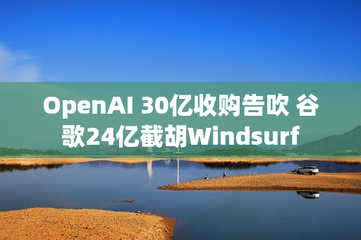 OpenAI 30亿收购告吹 谷歌24亿截胡Windsurf