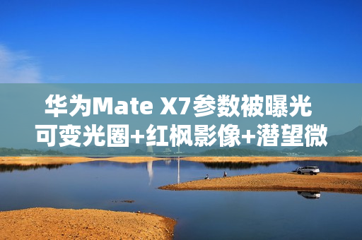 华为Mate X7参数被曝光 可变光圈+红枫影像+潜望微距