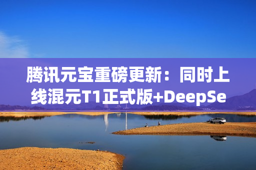 腾讯元宝重磅更新：同时上线混元T1正式版+DeepSeek V3最新版