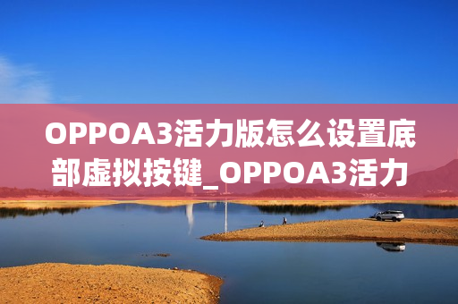OPPOA3活力版怎么设置底部虚拟按键_OPPOA3活力版虚拟按键设置教程 OPPOA3活力版怎么设置底部虚拟按键_OPPOA3活力版虚拟按键设置教程