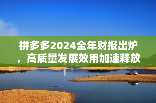 拼多多2024全年财报出炉，高质量发展效用加速释放，新质供给助推产业转型升级