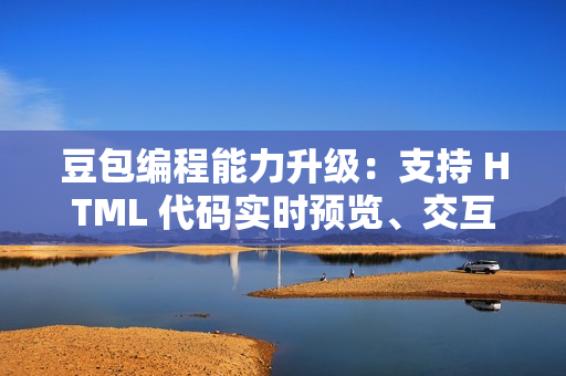 豆包编程能力升级：支持 HTML 代码实时预览、交互