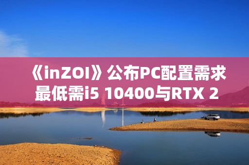 《inZOI》公布PC配置需求 最低需i5 10400与RTX 2060