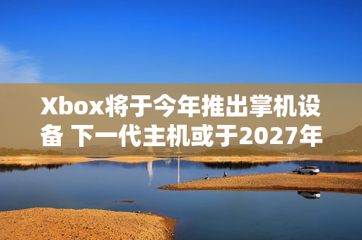 Xbox将于今年推出掌机设备 下一代主机或于2027年推出