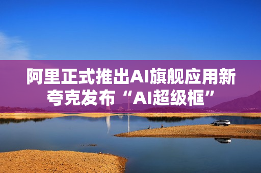 阿里正式推出AI旗舰应用新夸克发布“AI超级框”