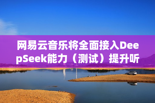 网易云音乐将全面接入DeepSeek能力（测试）提升听歌找歌、互动交流体验