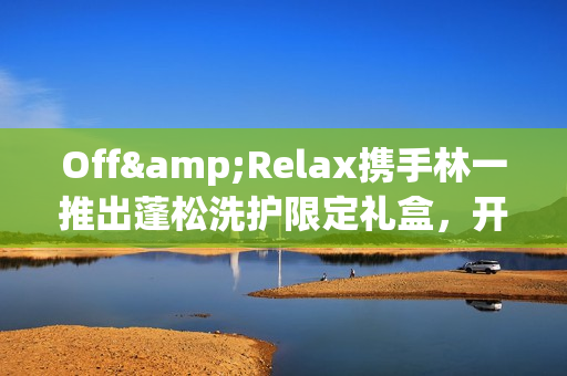 Off&Relax携手林一推出蓬松洗护限定礼盒，开启“零压”新篇章(林一见面会视频)