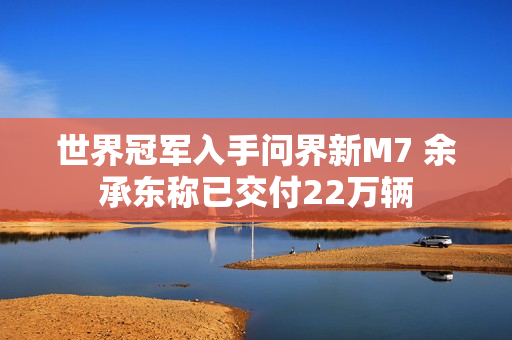 世界冠军入手问界新M7 余承东称已交付22万辆