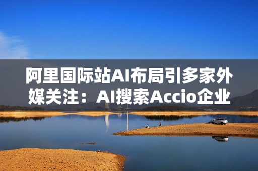 阿里国际站AI布局引多家外媒关注：AI搜索Accio企业用户超百万