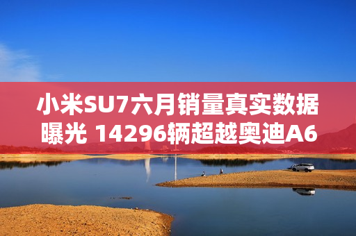 小米SU7六月销量真实数据曝光 14296辆超越奥迪A6L