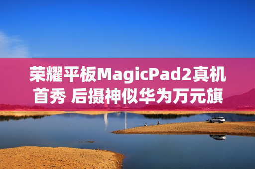 荣耀平板MagicPad2真机首秀 后摄神似华为万元旗舰MateX3