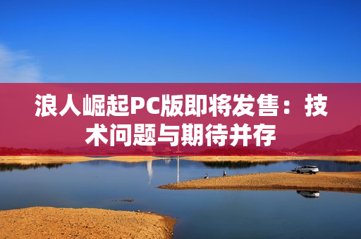 浪人崛起PC版即将发售：技术问题与期待并存