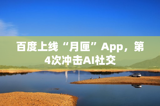 百度上线“月匣”App，第4次冲击AI社交