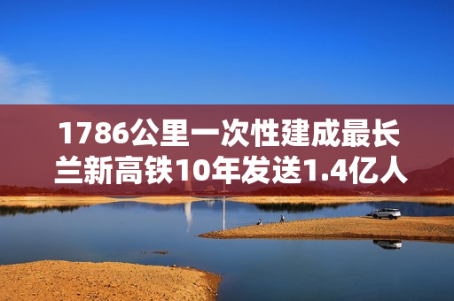 1786公里一次性建成最长 兰新高铁10年发送1.4亿人次