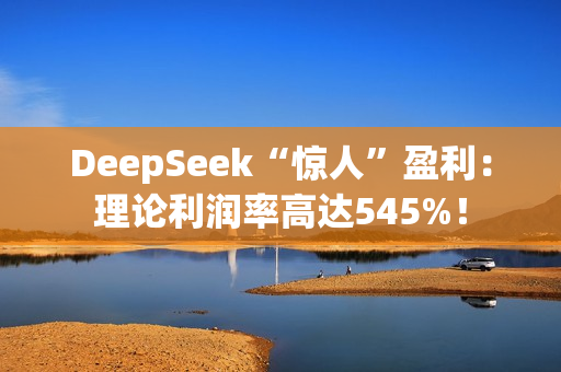 DeepSeek“惊人”盈利：理论利润率高达545%！