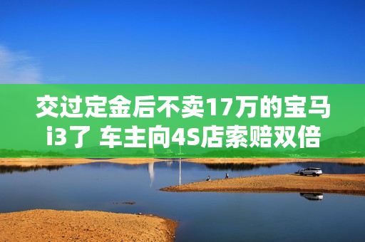 交过定金后不卖17万的宝马i3了 车主向4S店索赔双倍赔偿定金 交过定金后不卖17万的宝马i3了 车主向4S店索赔双倍赔偿定金