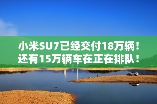 小米SU7已经交付18万辆！还有15万辆车在正在排队！