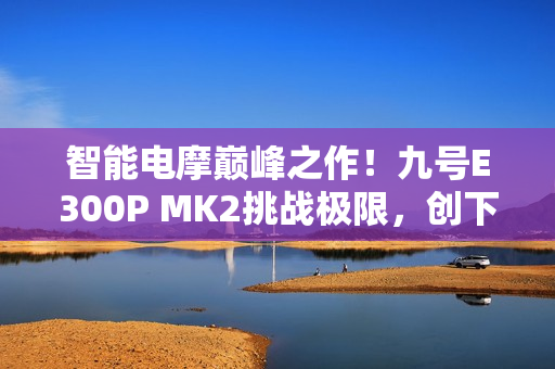 智能电摩巅峰之作！九号E300P MK2挑战极限，创下量产电摩最快圈速