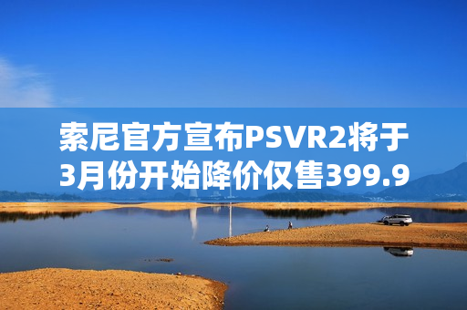 索尼官方宣布PSVR2将于3月份开始降价仅售399.99美元