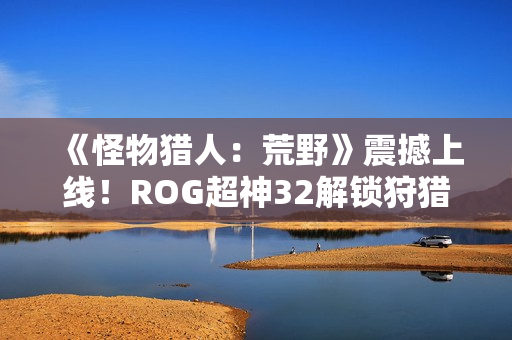 《怪物猎人：荒野》震撼上线！ROG超神32解锁狩猎新视界