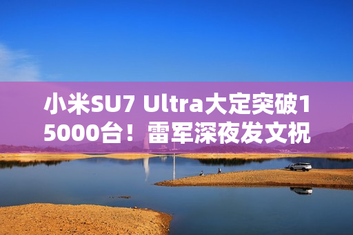小米SU7 Ultra大定突破15000台！雷军深夜发文祝贺