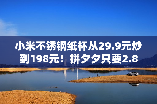 小米不锈钢纸杯从29.9元炒到198元！拼夕夕只要2.86元
