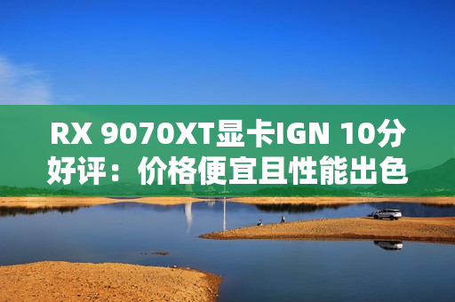 RX 9070XT显卡IGN 10分好评：价格便宜且性能出色