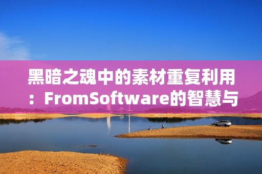 黑暗之魂中的素材重复利用：FromSoftware的智慧与效率