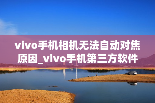 vivo手机相机无法自动对焦原因_vivo手机第三方软件打开相机对焦问题解决