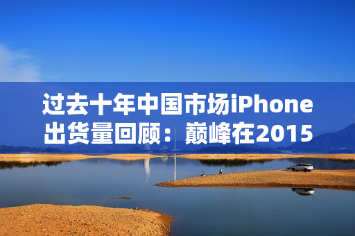 过去十年中国市场iPhone出货量回顾:巅峰在2015年 过去十年中国市场iPhone出货量回顾:巅峰在2015年