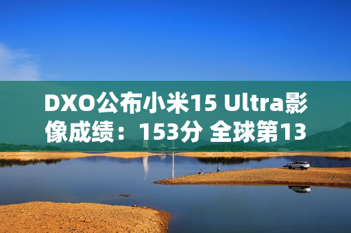 DXO公布小米15 Ultra影像成绩:153分 全球第13 DXO公布小米15 Ultra影像成绩:153分 全球第13