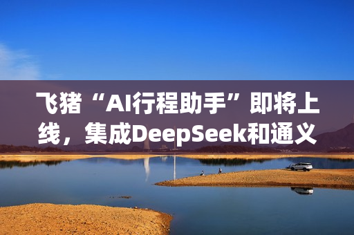 飞猪“AI行程助手”即将上线，集成DeepSeek和通义千问主力模型