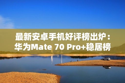 最新安卓手机好评榜出炉：华为Mate 70 Pro+稳居榜一