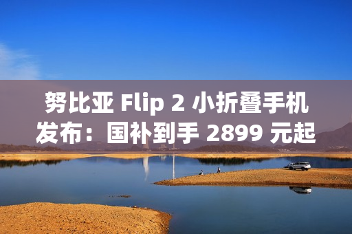 努比亚 Flip 2 小折叠手机发布：国补到手 2899 元起