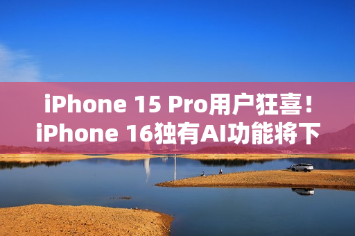 iPhone 15 Pro用户狂喜！iPhone 16独有AI功能将下放