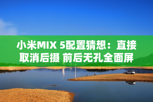 小米MIX 5配置猜想：直接取消后摄 前后无孔全面屏