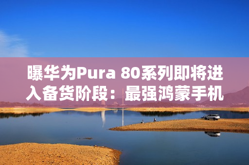 曝华为Pura 80系列即将进入备货阶段：最强鸿蒙手机