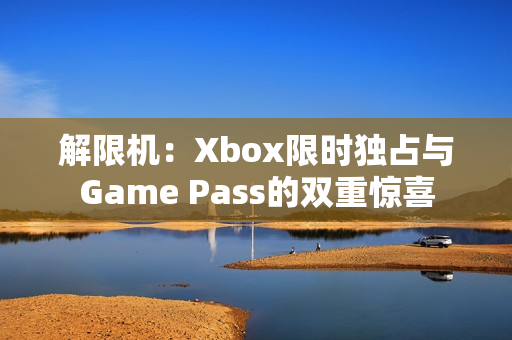 解限机：Xbox限时独占与Game Pass的双重惊喜