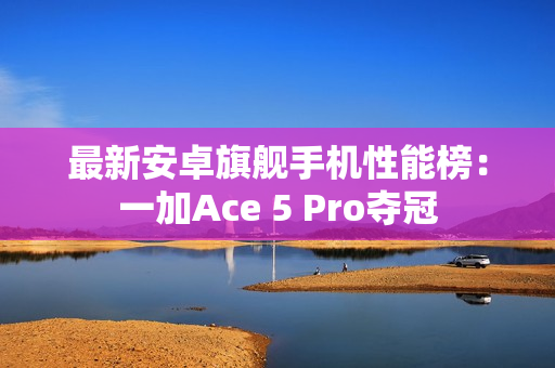 最新安卓旗舰手机性能榜：一加Ace 5 Pro夺冠