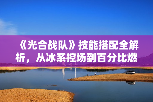 《光合战队》技能搭配全解析，从冰系控场到百分比燃烧流！