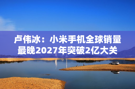 卢伟冰:小米手机全球销量最晚2027年突破2亿大关 卢伟冰:小米手机全球销量最晚2027年突破2亿大关