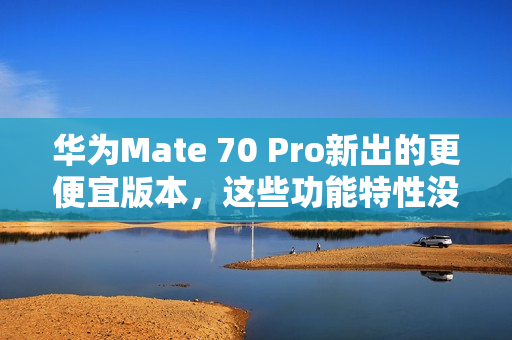 华为Mate 70 Pro新出的更便宜版本，这些功能特性没阉割