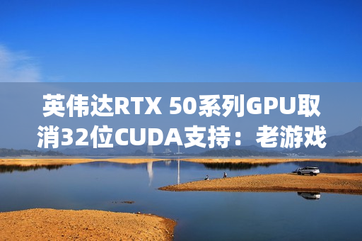 英伟达RTX 50系列GPU取消32位CUDA支持：老游戏PhysX效果的挑战与解决方案