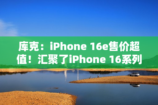 库克：iPhone 16e售价超值！汇聚了iPhone 16系列所有优点