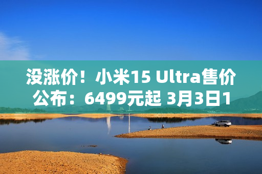 没涨价！小米15 Ultra售价公布：6499元起 3月3日10点正式发售