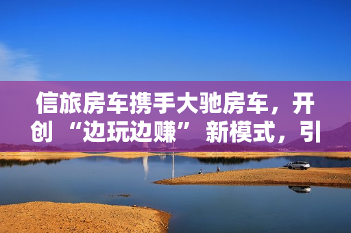 信旅房车携手大驰房车,开创 “边玩边赚” 新模式,引领房车出行新风尚 信旅房车携手大驰房车,开创 “边玩边赚” 新模式,引领房车出行新风尚