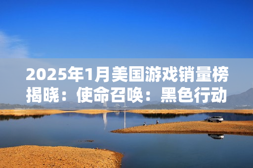 2025年1月美国游戏销量榜揭晓：使命召唤：黑色行动6稳居榜首，最终幻想7：重生PC版强势回归