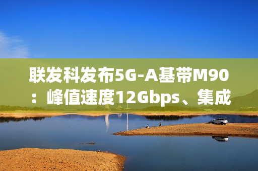联发科发布5G-A基带M90：峰值速度12Gbps、集成AI＋卫星通信