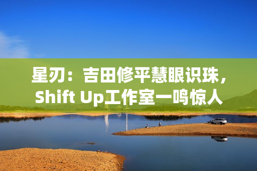 星刃：吉田修平慧眼识珠，Shift Up工作室一鸣惊人