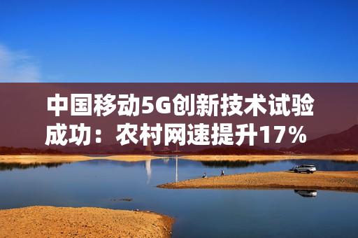 中国移动5G创新技术试验成功:农村网速提升17% 不增加成本 中国移动5G创新技术试验成功:农村网速提升17% 不增加成本